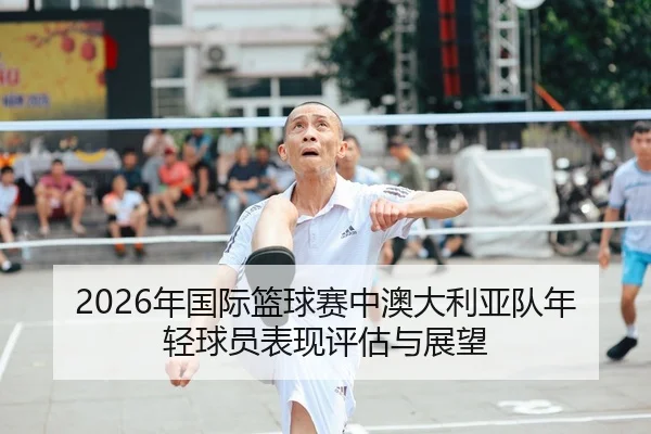 2026年国际篮球赛中澳大利亚队年轻球员表现评估与展望