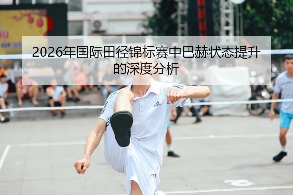 2026年国际田径锦标赛中巴赫状态提升的深度分析