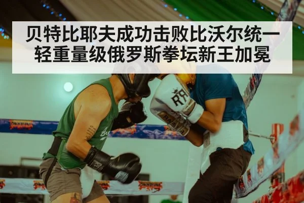 贝特比耶夫成功击败比沃尔统一轻重量级俄罗斯拳坛新王加冕
