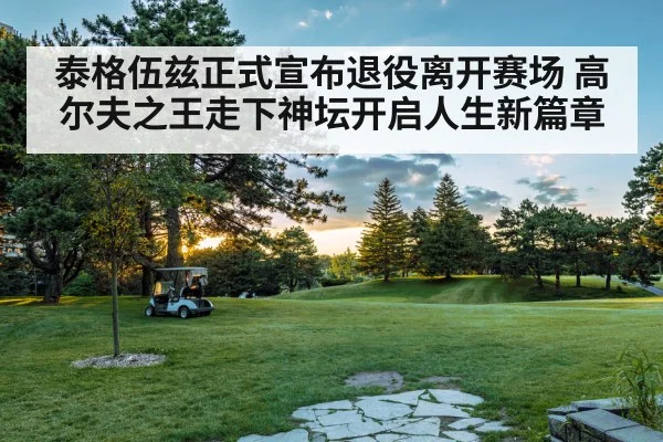 泰格伍兹正式宣布退役离开赛场 高尔夫之王走下神坛开启人生新篇章